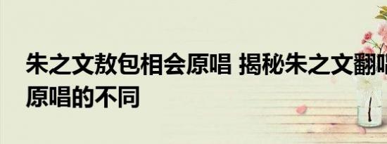 朱之文敖包相会原唱 揭秘朱之文翻唱与经典原唱的不同
