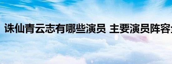 诛仙青云志有哪些演员 主要演员阵容全解析