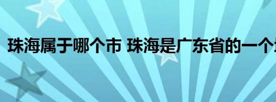 珠海属于哪个市 珠海是广东省的一个地级市