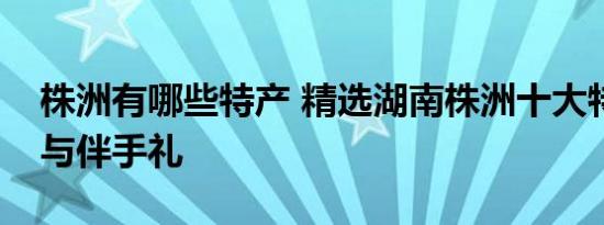 株洲有哪些特产 精选湖南株洲十大特色美食与伴手礼