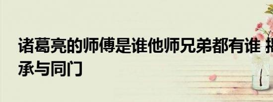 诸葛亮的师傅是谁他师兄弟都有谁 揭秘其师承与同门