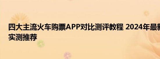 四大主流火车购票APP对比测评教程 2024年最新购票软件实测推荐
