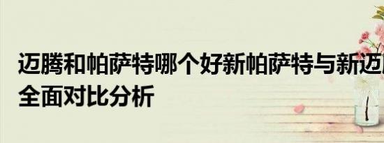 迈腾和帕萨特哪个好新帕萨特与新迈腾哪个好全面对比分析
